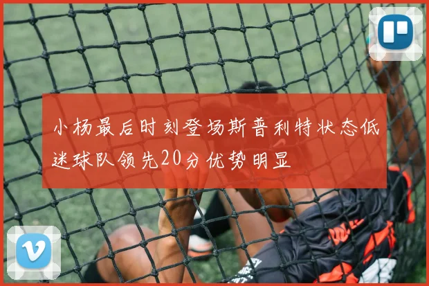 小杨最后时刻登场斯普利特状态低迷球队领先20分优势明显