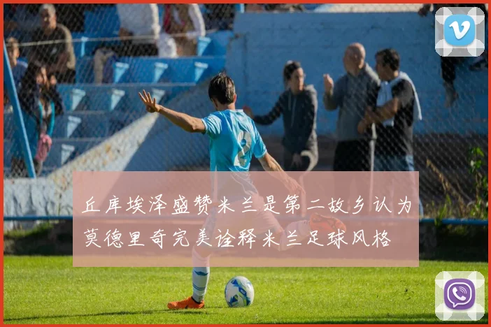 丘库埃泽盛赞米兰是第二故乡认为莫德里奇完美诠释米兰足球风格