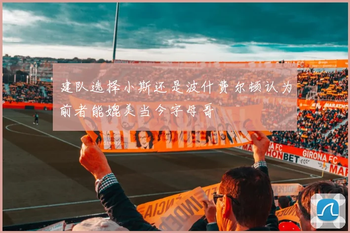 建队选择小斯还是波什费尔顿认为前者能媲美当今字母哥