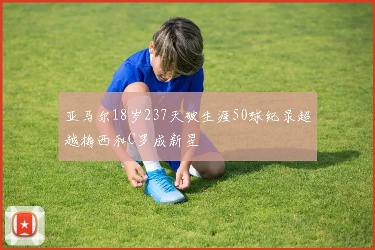 亚马尔18岁237天破生涯50球纪录超越梅西和C罗成新星