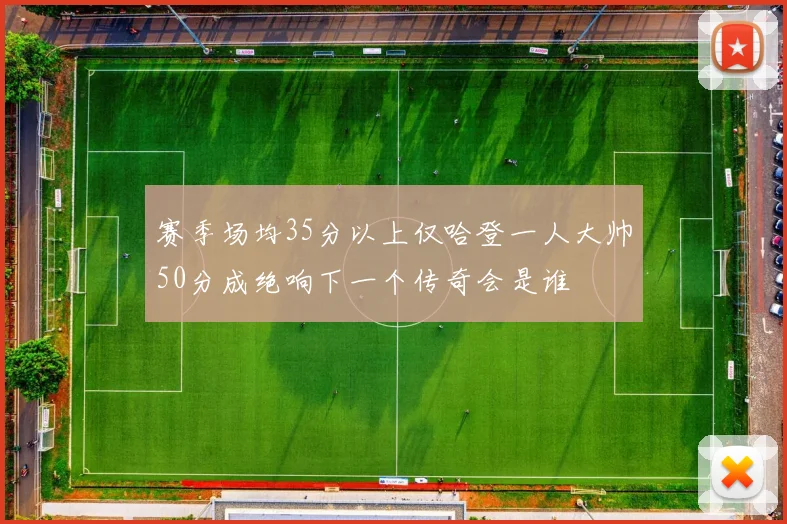 赛季场均35分以上仅哈登一人大帅50分成绝响下一个传奇会是谁