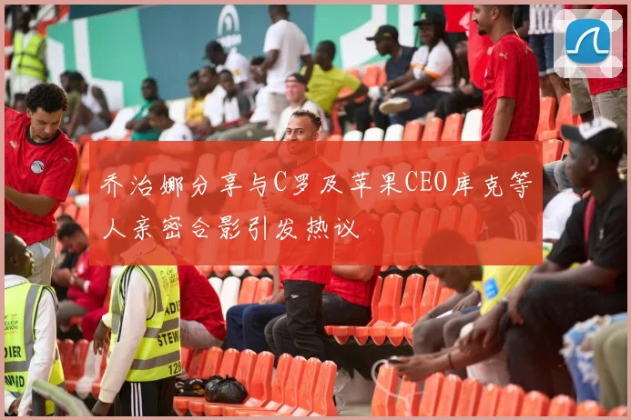 乔治娜分享与C罗及苹果CEO库克等人亲密合影引发热议