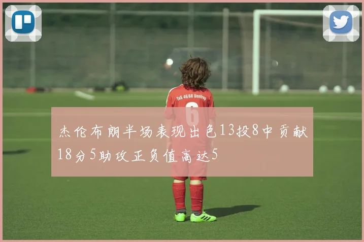 杰伦布朗半场表现出色13投8中贡献18分5助攻正负值高达5