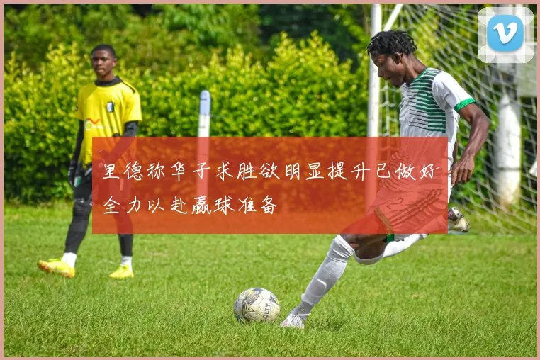 里德称华子求胜欲明显提升已做好全力以赴赢球准备