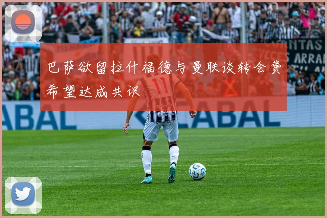 巴萨欲留拉什福德与曼联谈转会费希望达成共识