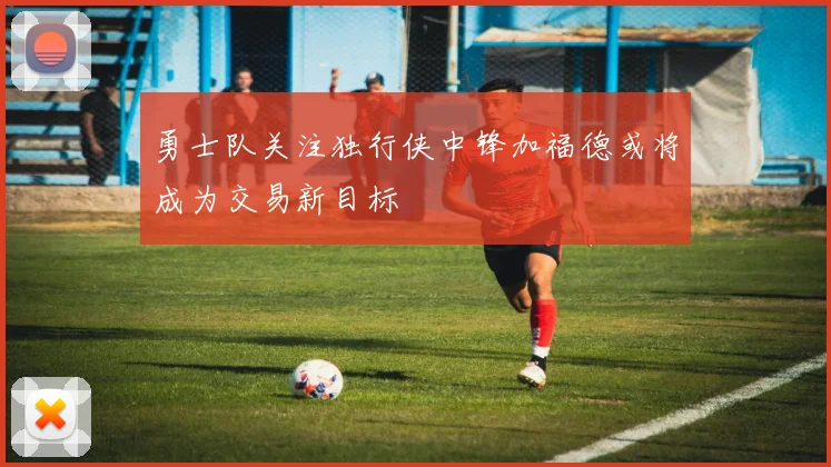 勇士队关注独行侠中锋加福德或将成为交易新目标