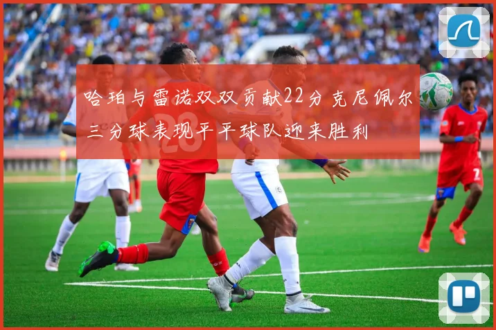 哈珀与雷诺双双贡献22分克尼佩尔三分球表现平平球队迎来胜利