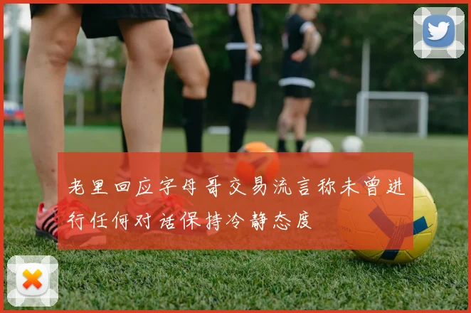老里回应字母哥交易流言称未曾进行任何对话保持冷静态度