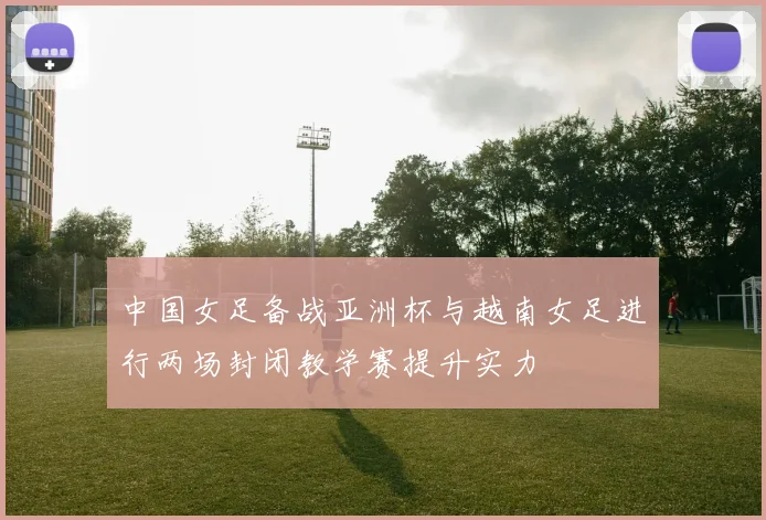 中国女足备战亚洲杯与越南女足进行两场封闭教学赛提升实力