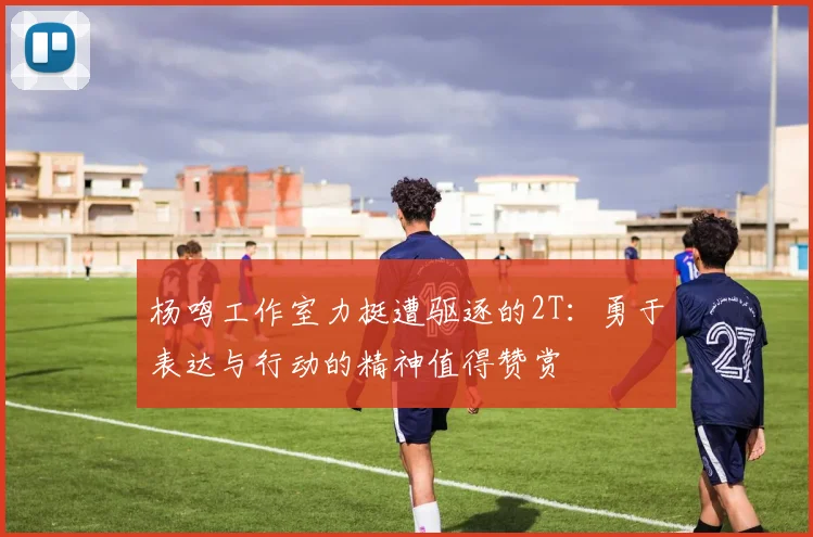 杨鸣工作室力挺遭驱逐的2T：勇于表达与行动的精神值得赞赏