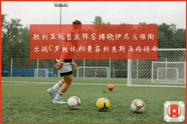 胜利亚冠首发阵容揭晓伊尼戈领衔出战C罗轮休科曼菲利克斯马内待命