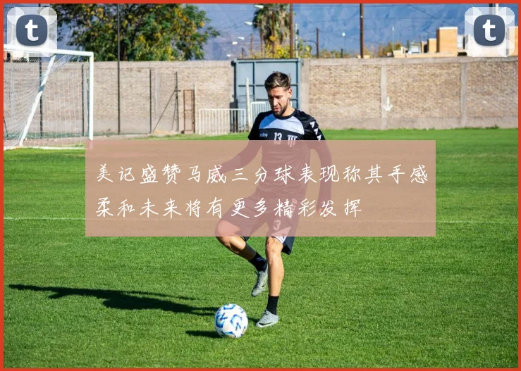 美记盛赞马威三分球表现称其手感柔和未来将有更多精彩发挥