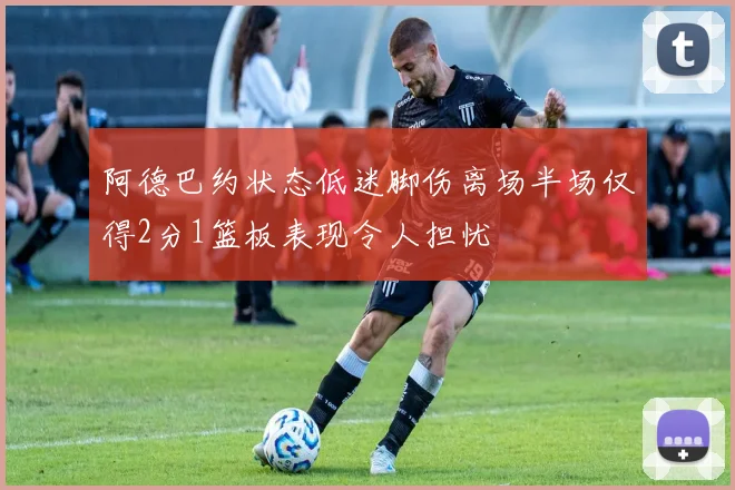 阿德巴约状态低迷脚伤离场半场仅得2分1篮板表现令人担忧