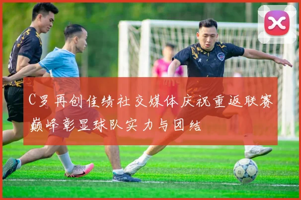 C罗再创佳绩社交媒体庆祝重返联赛巅峰彰显球队实力与团结