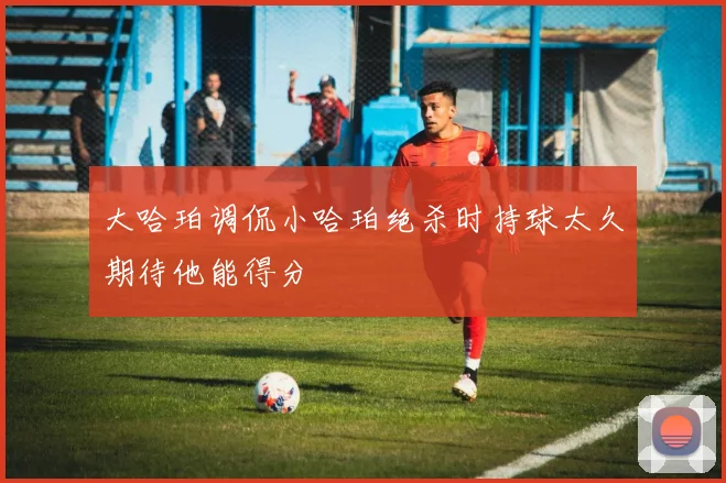 大哈珀调侃小哈珀绝杀时持球太久期待他能得分