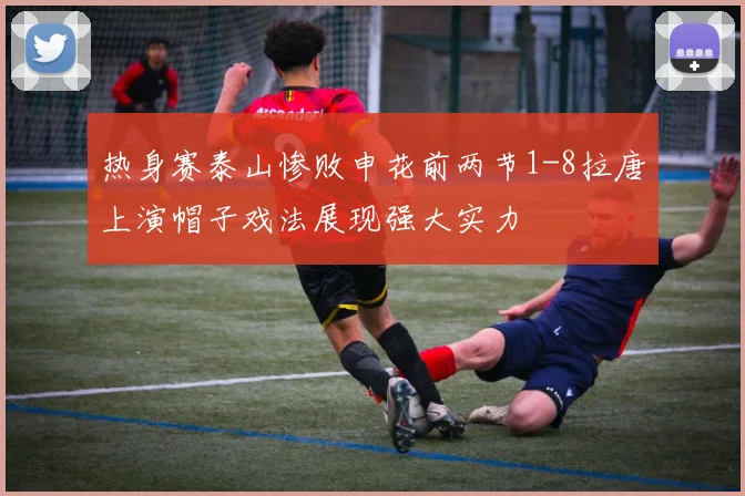 热身赛泰山惨败申花前两节1-8拉唐上演帽子戏法展现强大实力