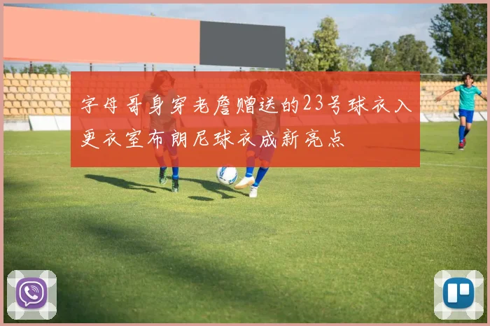 字母哥身穿老詹赠送的23号球衣入更衣室布朗尼球衣成新亮点