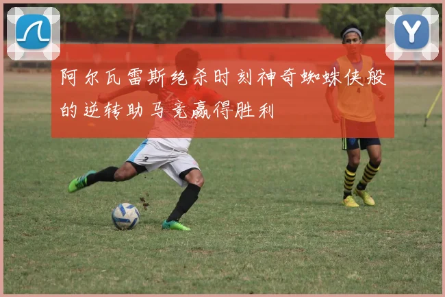 阿尔瓦雷斯绝杀时刻神奇蜘蛛侠般的逆转助马竞赢得胜利