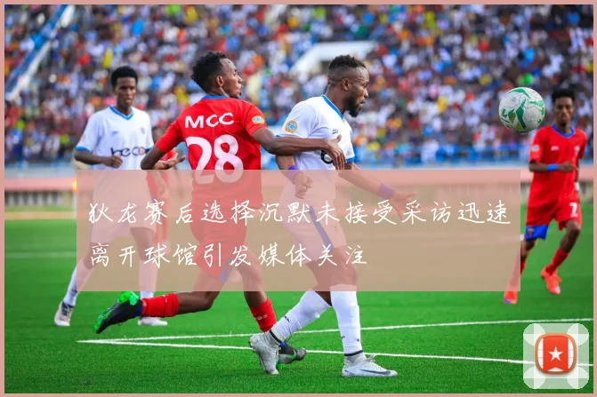 狄龙赛后选择沉默未接受采访迅速离开球馆引发媒体关注