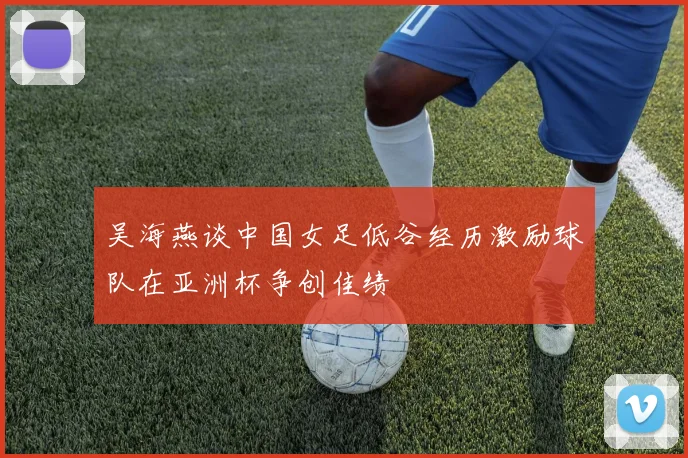 吴海燕谈中国女足低谷经历激励球队在亚洲杯争创佳绩