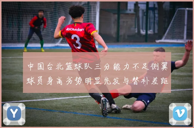 中国台北篮球队三分能力不足侧翼球员身高劣势明显先发与替补差距显著