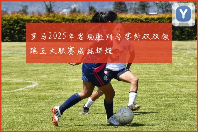 罗马2025年客场胜利与零封双双领跑五大联赛成就辉煌