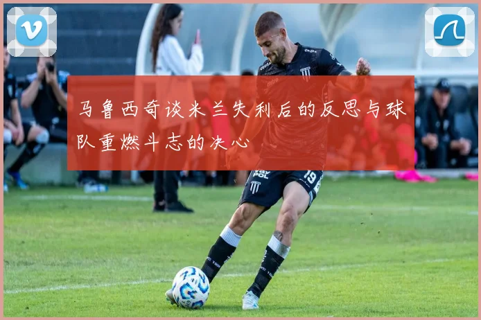 马鲁西奇谈米兰失利后的反思与球队重燃斗志的决心