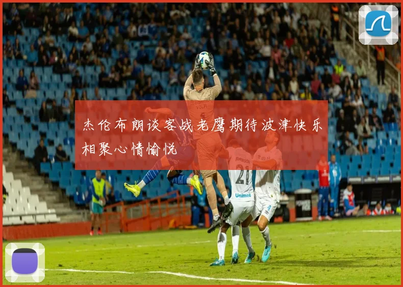 杰伦布朗谈客战老鹰期待波津快乐相聚心情愉悦