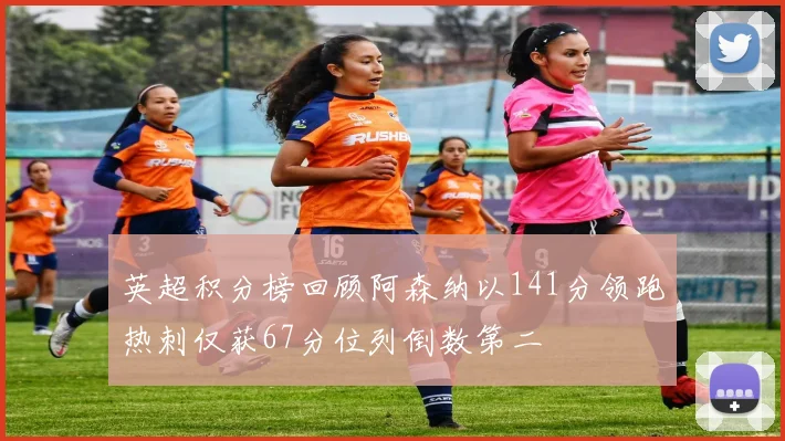 英超积分榜回顾阿森纳以141分领跑热刺仅获67分位列倒数第二