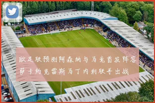 欧足联预测阿森纳与马竞首发阵容萨卡约克雷斯马丁内利联手出战