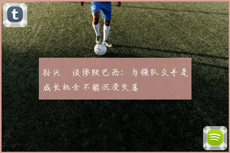 孙兴慜谈惨败巴西：与强队交手是成长机会不能沉浸失落