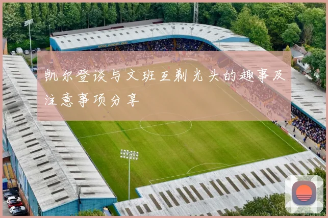 凯尔登谈与文班互剃光头的趣事及注意事项分享