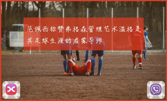 范佩西称赞弗格森管理艺术温格是其足球生涯的启蒙导师