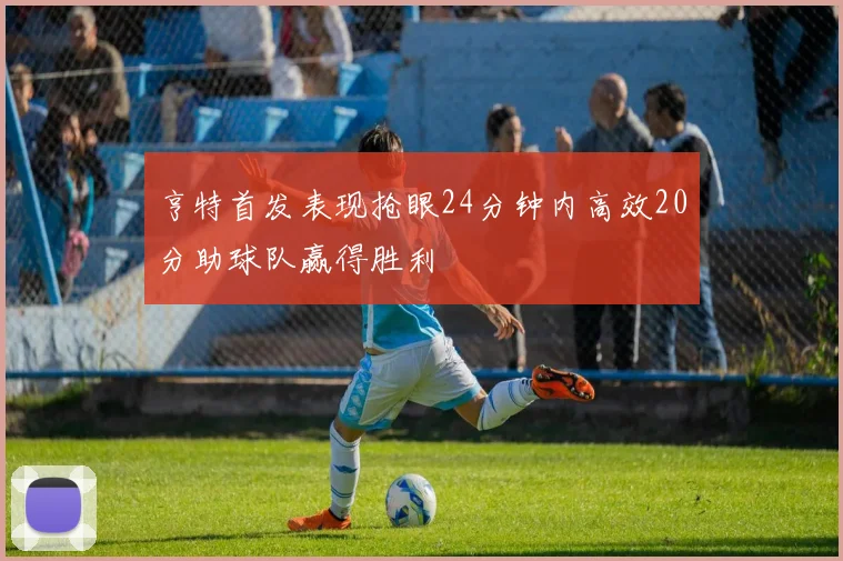 亨特首发表现抢眼24分钟内高效20分助球队赢得胜利