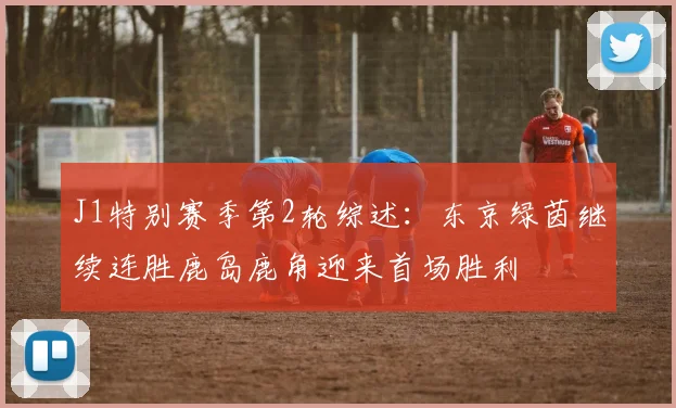 J1特别赛季第2轮综述：东京绿茵继续连胜鹿岛鹿角迎来首场胜利