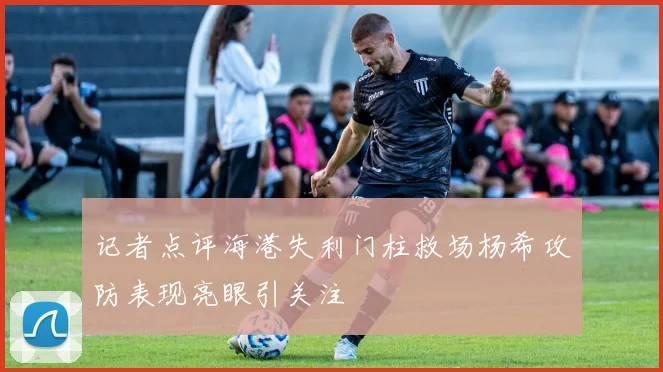 记者点评海港失利门柱救场杨希攻防表现亮眼引关注