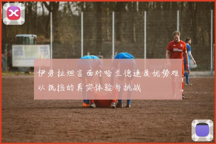 伊劳拉坦言面对哈兰德速度优势难以抵挡的真实体验与挑战