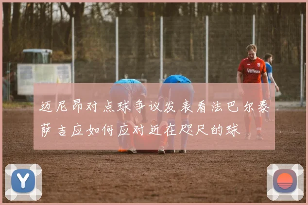 迈尼昂对点球争议发表看法巴尔泰萨吉应如何应对近在咫尺的球