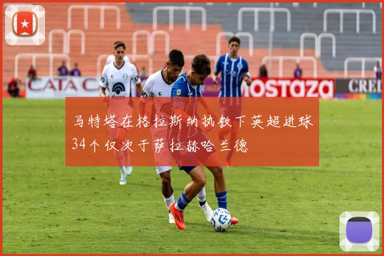 马特塔在格拉斯纳执教下英超进球34个仅次于萨拉赫哈兰德