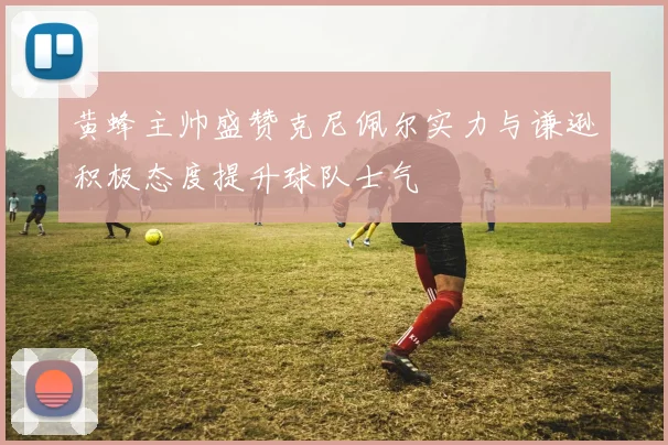 黄蜂主帅盛赞克尼佩尔实力与谦逊积极态度提升球队士气
