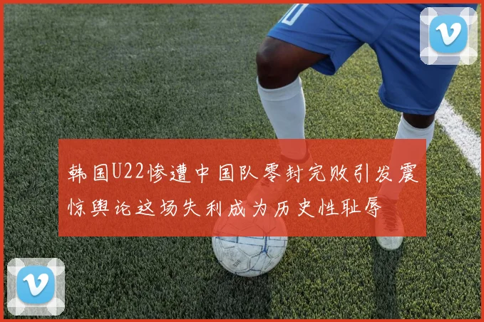 韩国U22惨遭中国队零封完败引发震惊舆论这场失利成为历史性耻辱