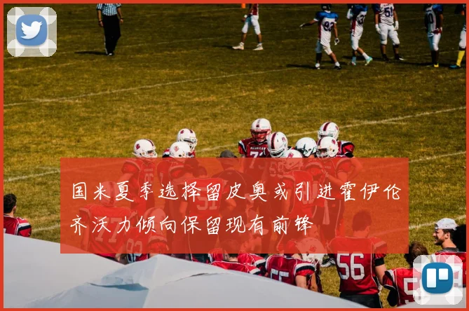 国米夏季选择留皮奥或引进霍伊伦齐沃力倾向保留现有前锋