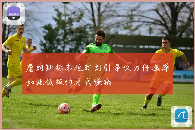 詹姆斯标志性时刻引争议为何选择如此低级的方式赚钱